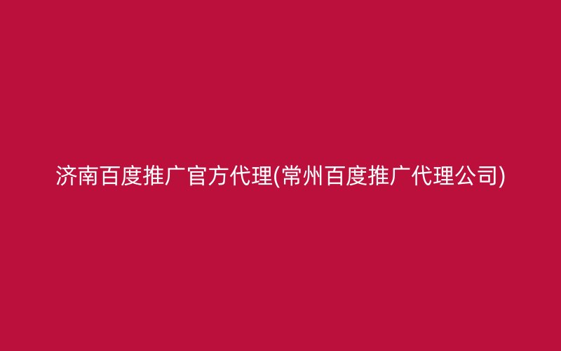 济南百度推广官方代理(常州百度推广代理公司)