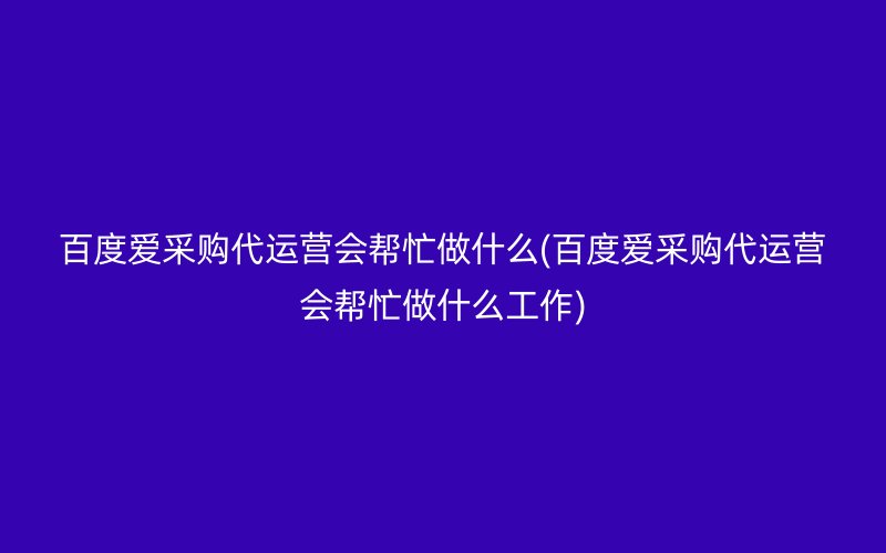 百度爱采购代运营会帮忙做什么(百度爱采购代运营会帮忙做什么工作)