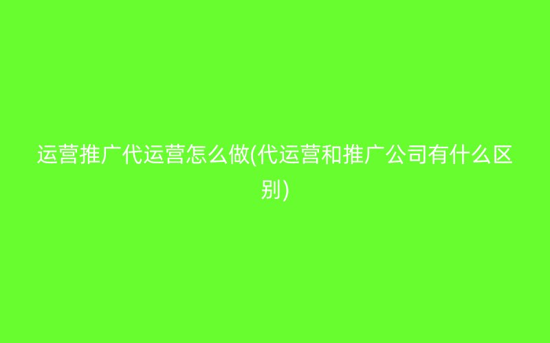 运营推广代运营怎么做(代运营和推广公司有什么区别)