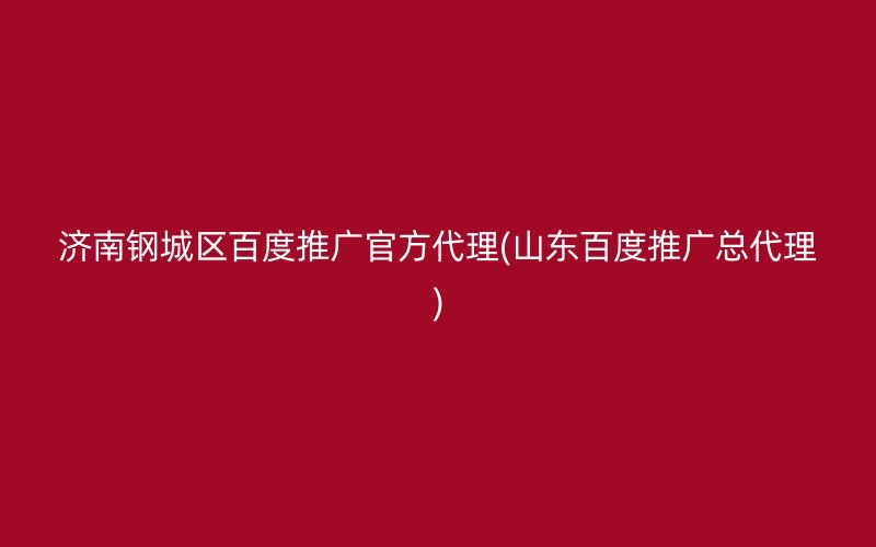 济南钢城区百度推广官方代理(山东百度推广总代理)