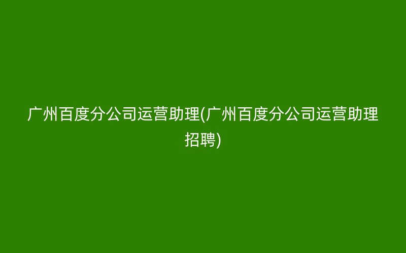 广州百度分公司运营助理(广州百度分公司运营助理招聘)