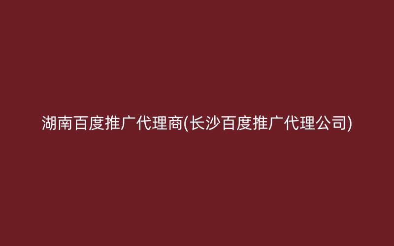 湖南百度推广代理商(长沙百度推广代理公司)