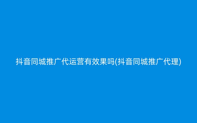 抖音同城推广代运营有效果吗(抖音同城推广代理)