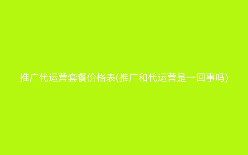 推广代运营套餐价格表(推广和代运营是一回事吗)