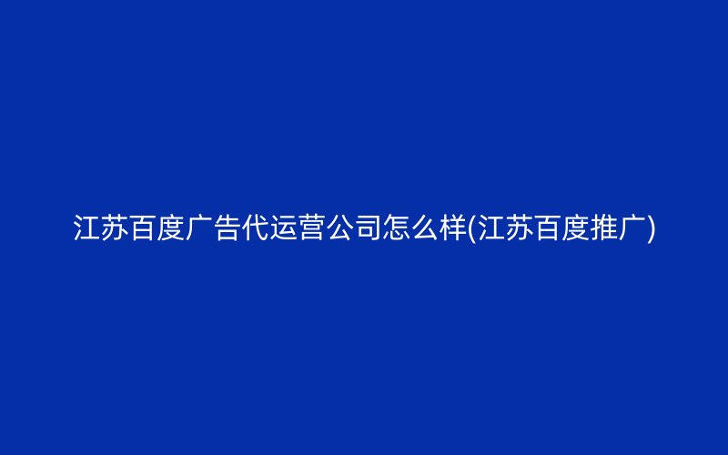 江苏百度广告代运营公司怎么样(江苏百度推广)