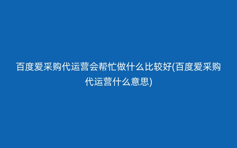 百度爱采购代运营会帮忙做什么比较好(百度爱采购代运营什么意思)