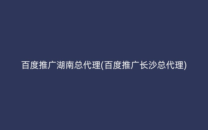 百度推广湖南总代理(百度推广长沙总代理)