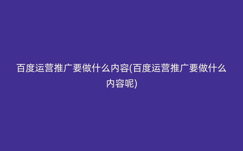 百度运营推广要做什么内容(百度运营推广要做什么内容呢)