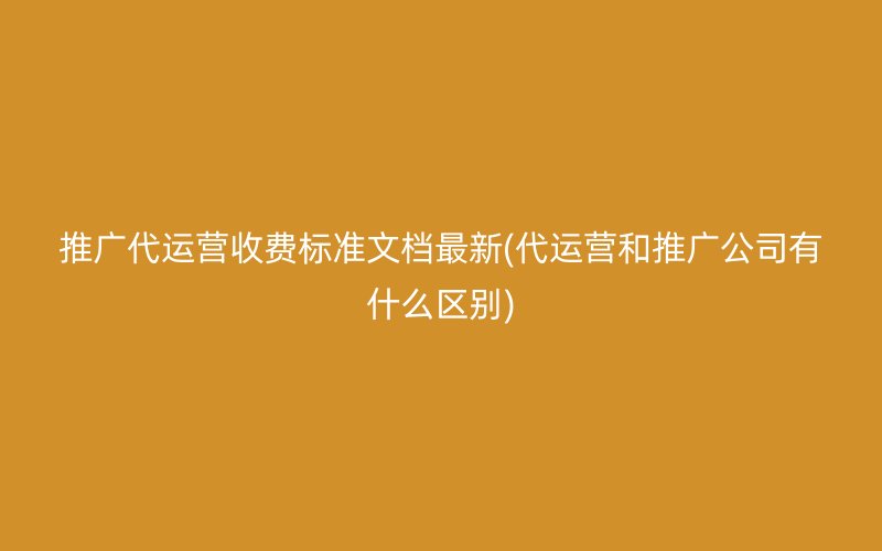 推广代运营收费标准文档最新(代运营和推广公司有什么区别)