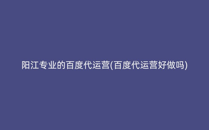 阳江专业的百度代运营(百度代运营好做吗)