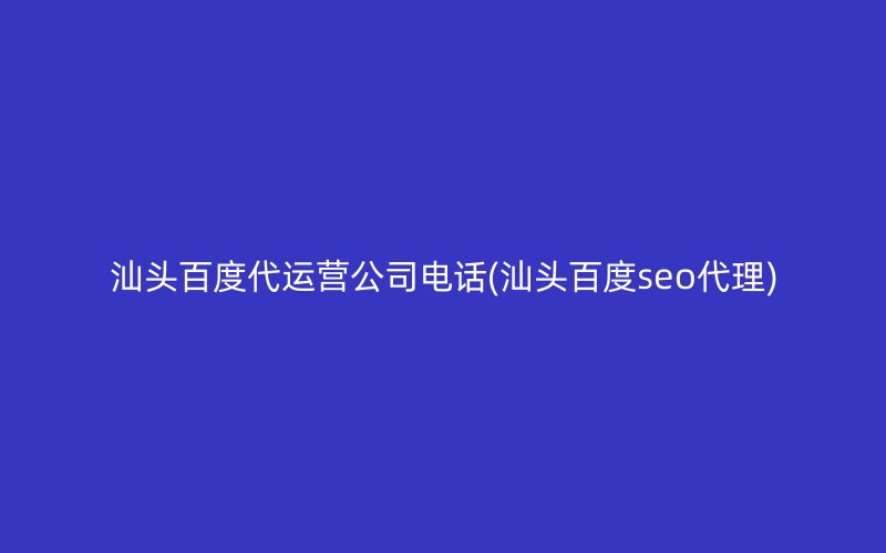 汕头百度代运营公司电话(汕头百度seo代理)