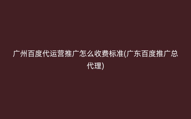 广州百度代运营推广怎么收费标准(广东百度推广总代理)