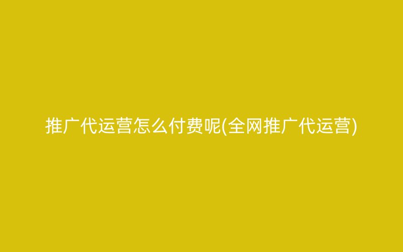 推广代运营怎么付费呢(全网推广代运营)