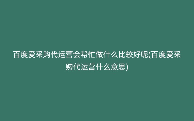 百度爱采购代运营会帮忙做什么比较好呢(百度爱采购代运营什么意思)