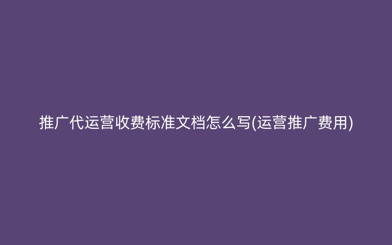 推广代运营收费标准文档怎么写(运营推广费用)