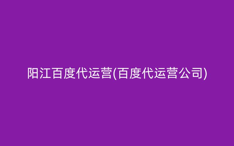 阳江百度代运营(百度代运营公司)