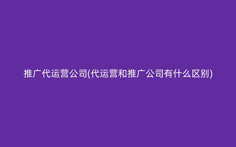 推广代运营公司(代运营和推广公司有什么区别)