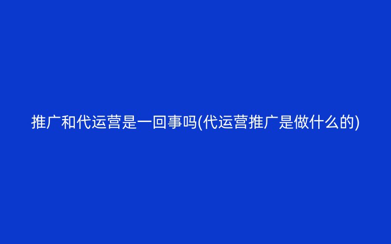 推广和代运营是一回事吗(代运营推广是做什么的)