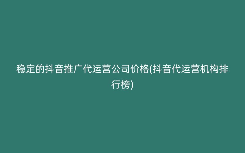 稳定的抖音推广代运营公司价格(抖音代运营机构排行榜)