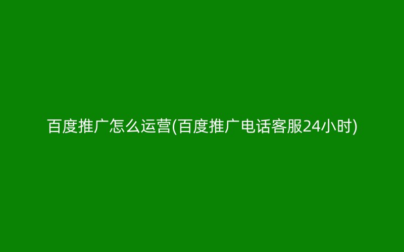 百度推广怎么运营(百度推广电话客服24小时)