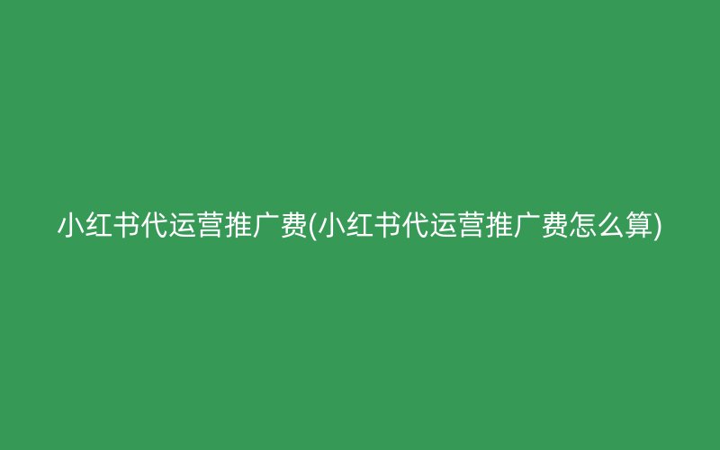 小红书代运营推广费(小红书代运营推广费怎么算)