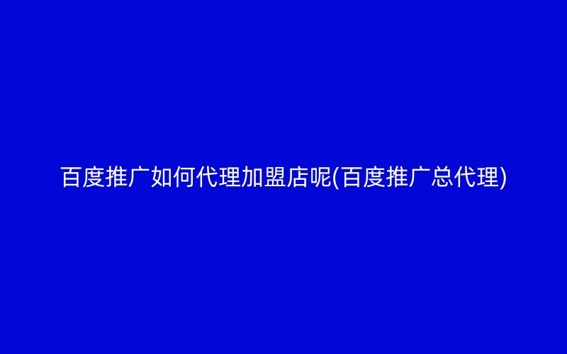 百度推广如何代理加盟店呢(百度推广总代理)