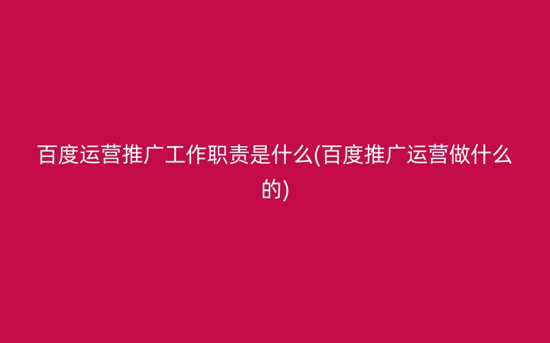 百度运营推广工作职责是什么(百度推广运营做什么的)