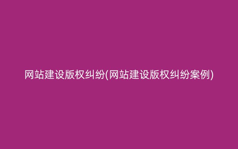 网站建设版权纠纷(网站建设版权纠纷案例)