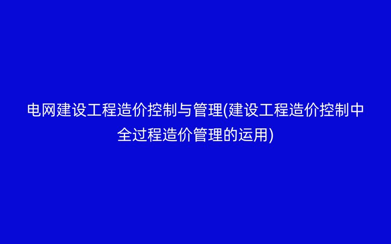 电网建设工程造价控制与管理(建设工程造价控制中全过程造价管理的运用)