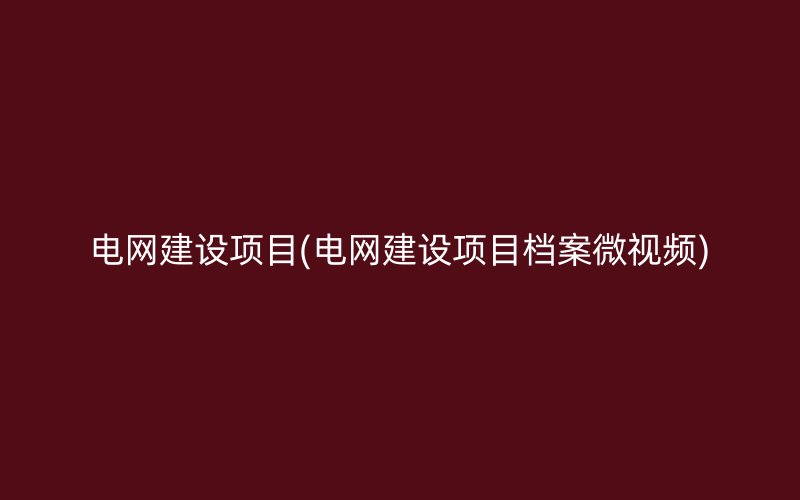 电网建设项目(电网建设项目档案微视频)