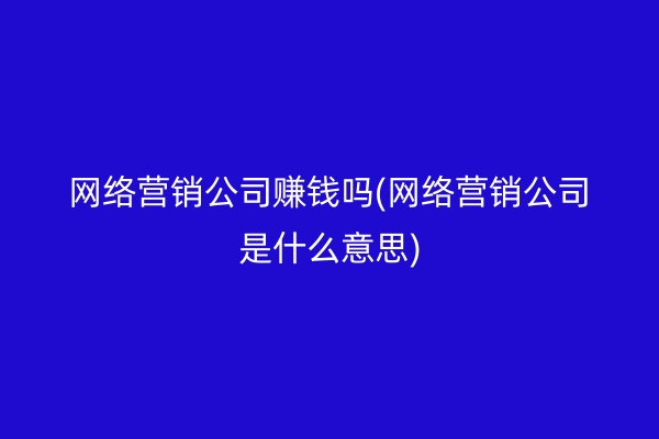 网络营销公司赚钱吗(网络营销公司是什么意思)