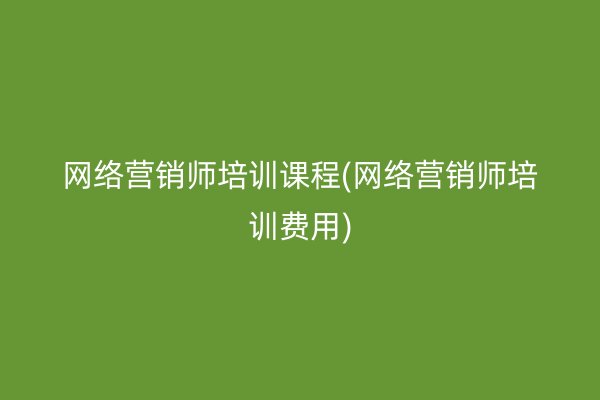 网络营销师培训课程(网络营销师培训费用)