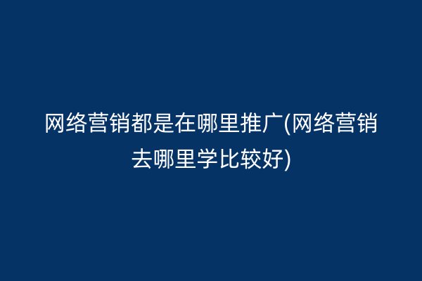 网络营销都是在哪里推广(网络营销去哪里学比较好)