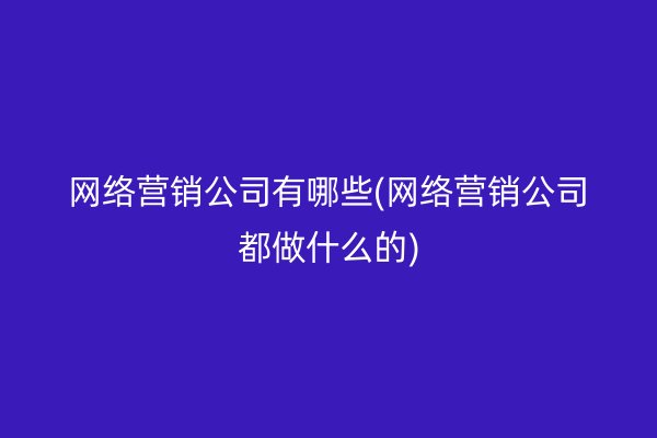 网络营销公司有哪些(网络营销公司都做什么的)