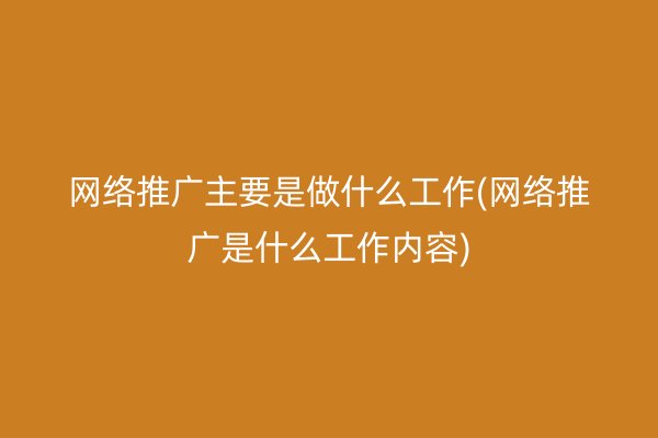 网络推广主要是做什么工作(网络推广是什么工作内容)