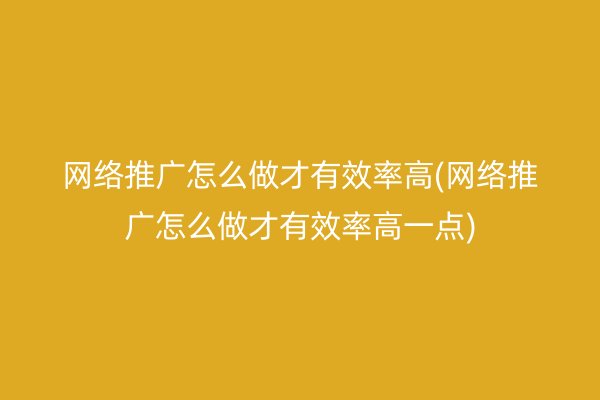 网络推广怎么做才有效率高(网络推广怎么做才有效率高一点)