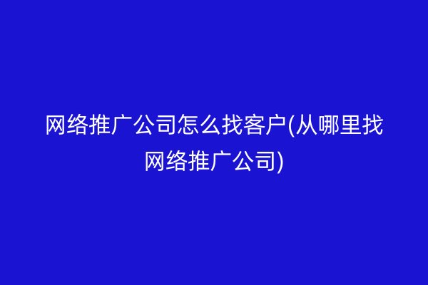 网络推广公司怎么找客户(从哪里找网络推广公司)