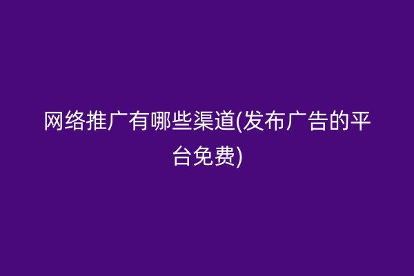 网络推广有哪些渠道(发布广告的平台免费)