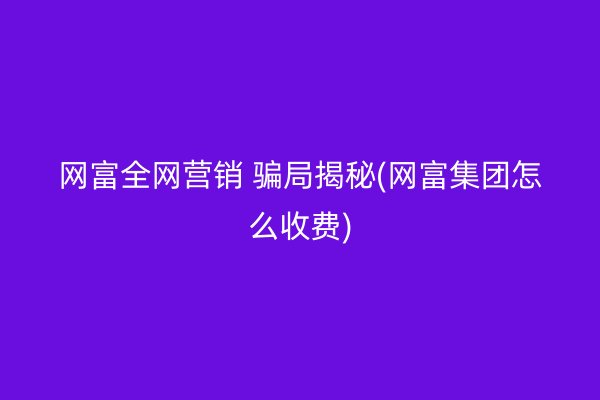 网富全网营销 骗局揭秘(网富集团怎么收费)