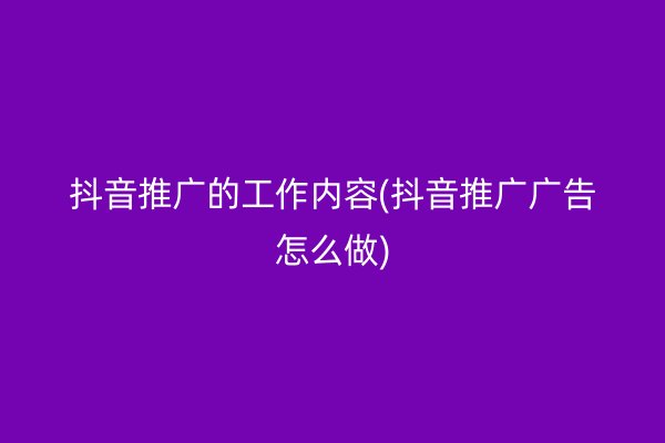 抖音推广的工作内容(抖音推广广告怎么做)