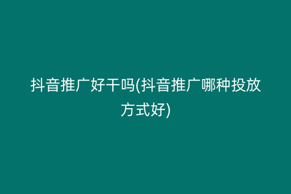 抖音推广好干吗(抖音推广哪种投放方式好)