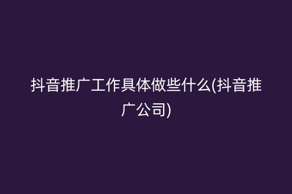 抖音推广工作具体做些什么(抖音推广公司)