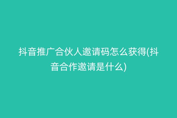 抖音推广合伙人邀请码怎么获得(抖音合作邀请是什么)