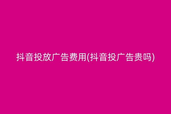 抖音投放广告费用(抖音投广告贵吗)