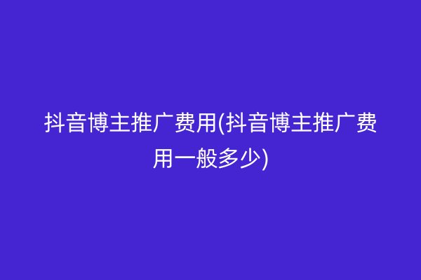 抖音博主推广费用(抖音博主推广费用一般多少)