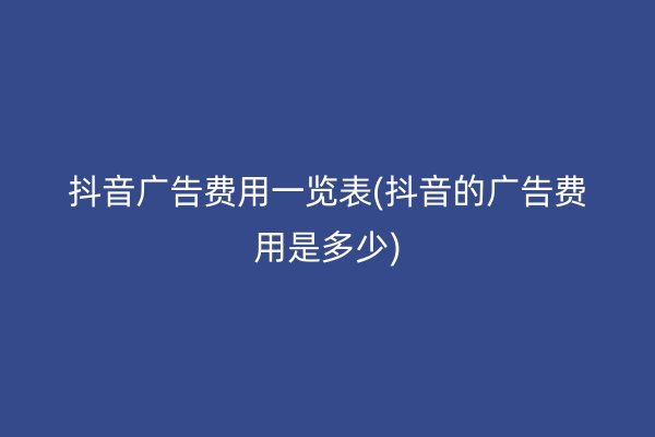 抖音广告费用一览表(抖音的广告费用是多少)