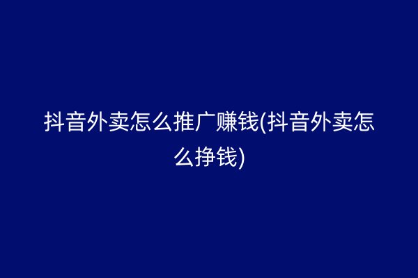 抖音外卖怎么推广赚钱(抖音外卖怎么挣钱)