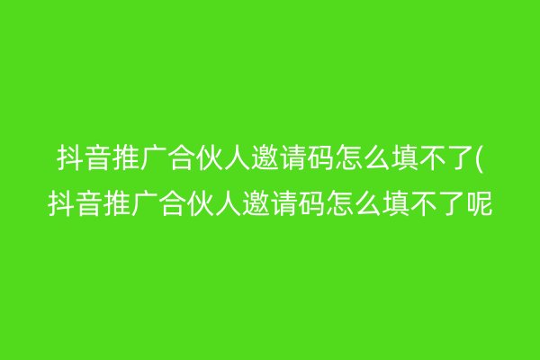 抖音推广合伙人邀请码怎么填不了(抖音推广合伙人邀请码怎么填不了呢)