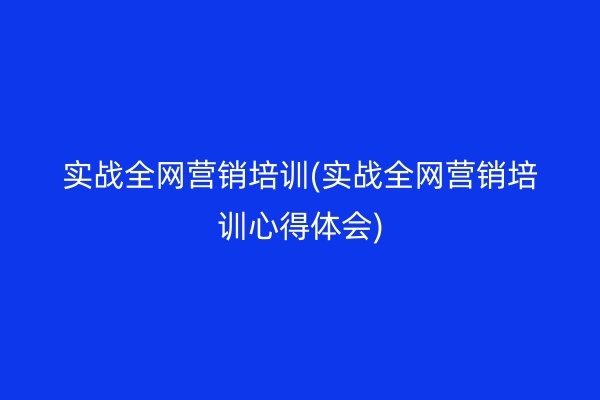 实战全网营销培训(实战全网营销培训心得体会)