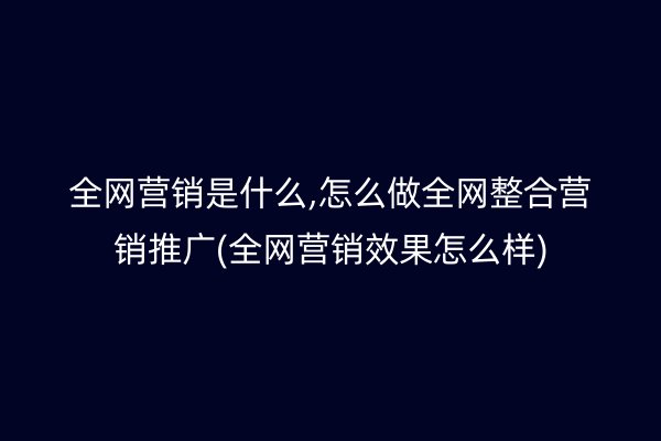 全网营销是什么,怎么做全网整合营销推广(全网营销效果怎么样)